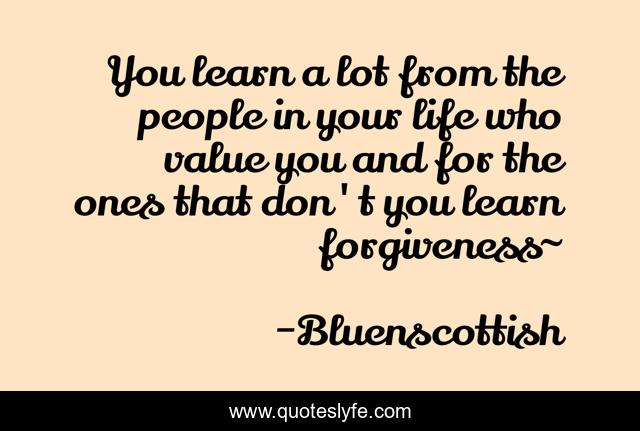 You learn a lot from the people in your life who value you and for the ones that don't you learn forgiveness~