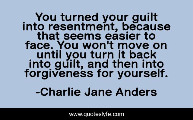 You turned your guilt into resentment, because that seems easier to face. You won't move on until you turn it back into guilt, and then into forgiveness for yourself.