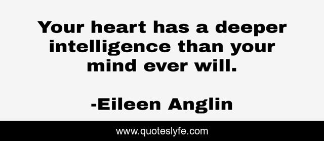 Your heart has a deeper intelligence than your mind ever will.