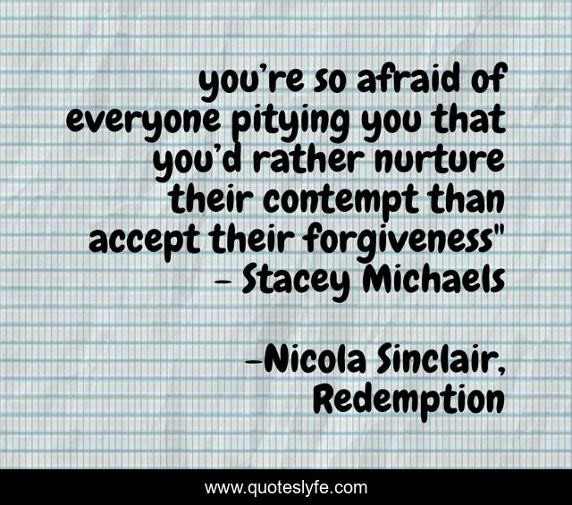 you’re so afraid of everyone pitying you that you’d rather nurture their contempt than accept their forgiveness