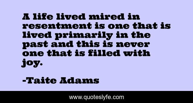 A life lived mired in resentment is one that is lived primarily in the past and this is never one that is filled with joy.