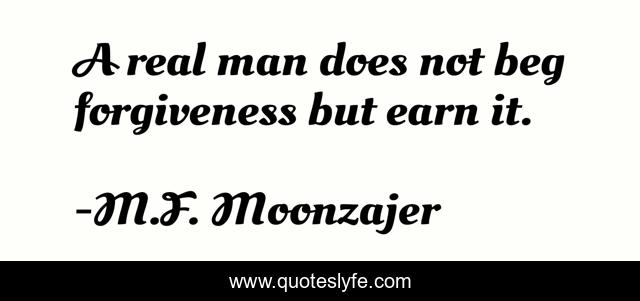 A real man does not beg forgiveness but earn it.