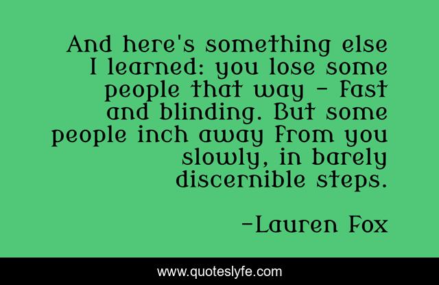 And here's something else I learned: you lose some people that way - fast and blinding. But some people inch away from you slowly, in barely discernible steps.