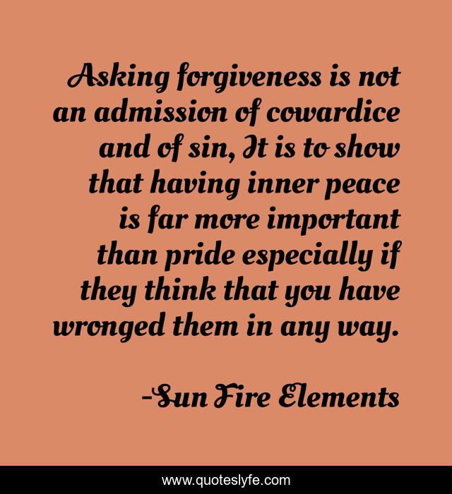 Asking forgiveness is not an admission of cowardice and of sin, It is to show that having inner peace is far more important than pride especially if they think that you have wronged them in any way.