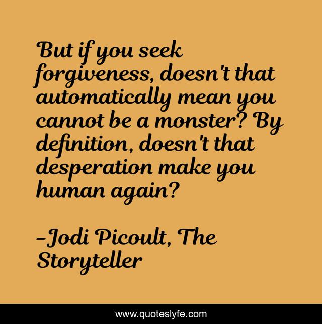 But if you seek forgiveness, doesn't that automatically mean you cannot be a monster? By definition, doesn't that desperation make you human again?