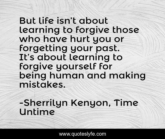 But life isn’t about learning to forgive those who have hurt you or forgetting your past. It’s about learning to forgive yourself for being human and making mistakes.
