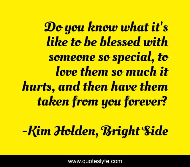 Do you know what it's like to be blessed with someone so special, to love them so much it hurts, and then have them taken from you forever?