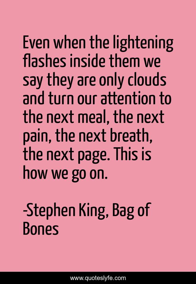 Even when the lightening flashes inside them we say they are only clouds and turn our attention to the next meal, the next pain, the next breath, the next page. This is how we go on.