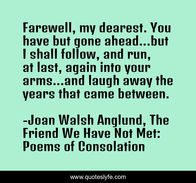 Farewell, my dearest. You have but gone ahead...but I shall follow, and run, at last, again into your arms...and laugh away the years that came between.