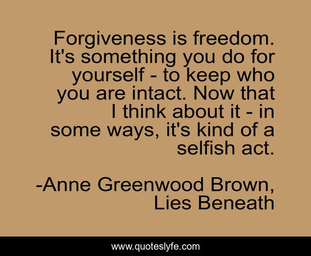 Forgiveness is freedom. It's something you do for yourself - to keep who you are intact. Now that I think about it - in some ways, it's kind of a selfish act.