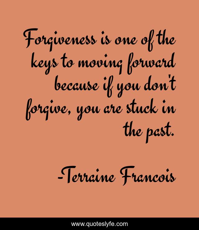 Forgiveness is one of the keys to moving forward because if you don't forgive, you are stuck in the past.