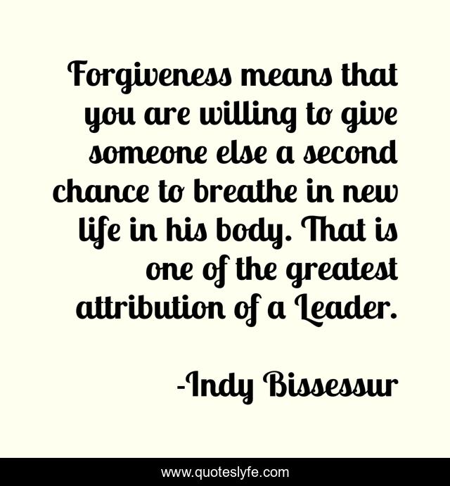 Forgiveness means that you are willing to give someone else a second chance to breathe in new life in his body. That is one of the greatest attribution of a Leader.