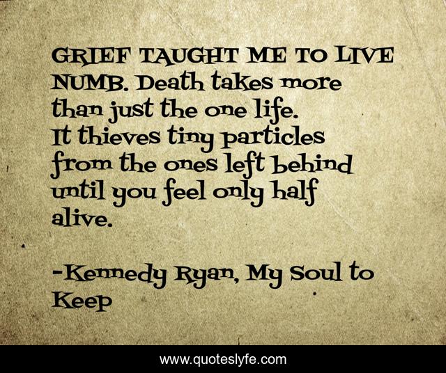 GRIEF TAUGHT ME TO LIVE NUMB. Death takes more than just the one life. It thieves tiny particles from the ones left behind until you feel only half alive.