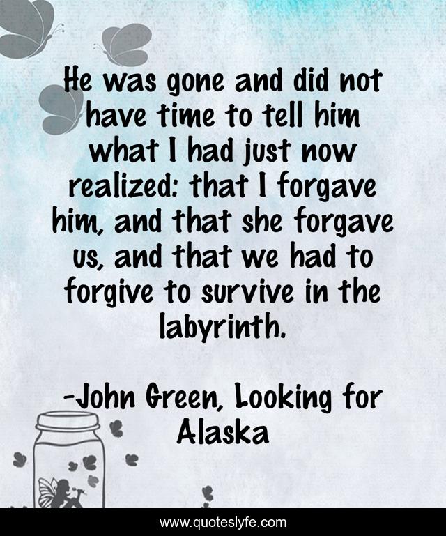 He was gone and did not have time to tell him what I had just now realized: that I forgave him, and that she forgave us, and that we had to forgive to survive in the labyrinth.