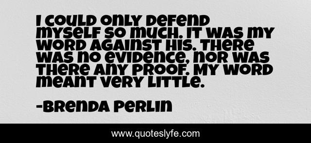 I could only defend myself so much. It was my word against his. There was no evidence, nor was there any proof. My word meant very little.