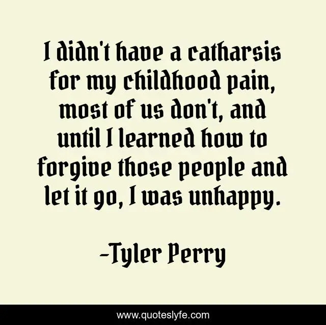I didn't have a catharsis for my childhood pain, most of us don't, and until I learned how to forgive those people and let it go, I was unhappy.