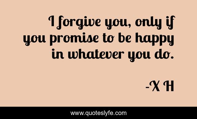 I forgive you, only if you promise to be happy in whatever you do.