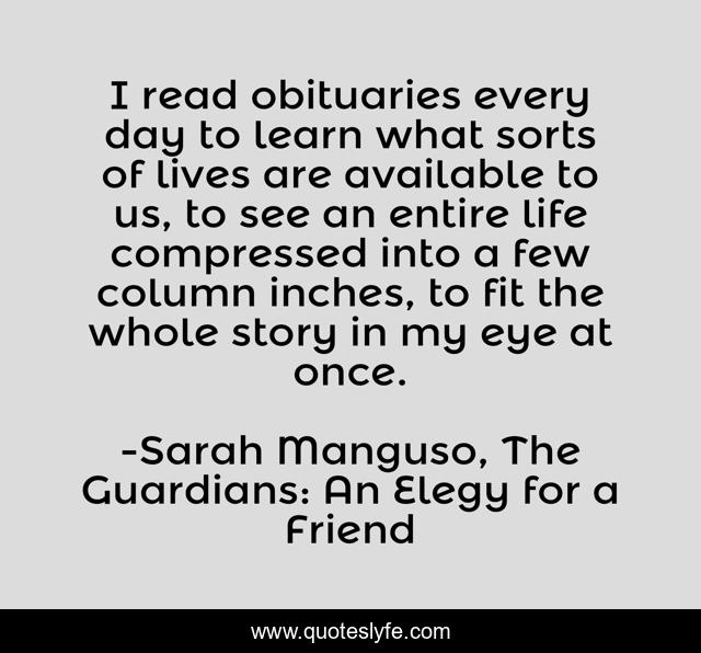 I read obituaries every day to learn what sorts of lives are available to us, to see an entire life compressed into a few column inches, to fit the whole story in my eye at once.