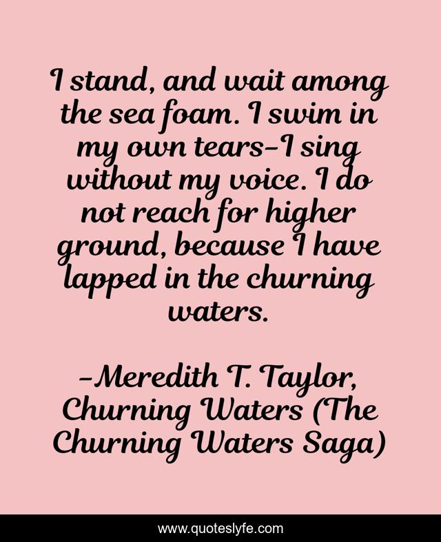I stand, and wait among the sea foam. I swim in my own tears-I sing without my voice. I do not reach for higher ground, because I have lapped in the churning waters.