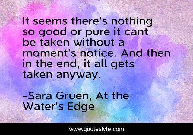 It seems there's nothing so good or pure it cant be taken without a moment's notice. And then in the end, it all gets taken anyway.