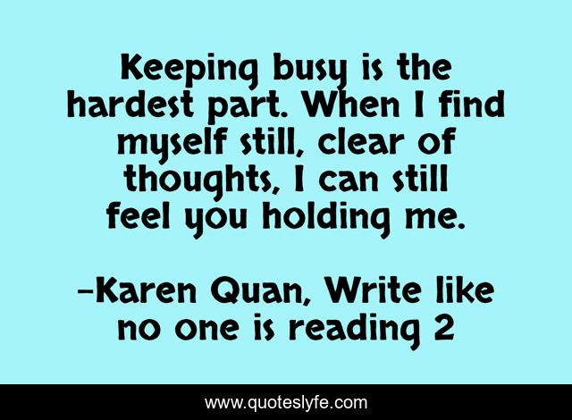 Keeping busy is the hardest part. When I find myself still, clear of thoughts, I can still feel you holding me.