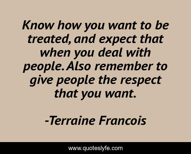 Know how you want to be treated, and expect that when you deal with people. Also remember to give people the respect that you want.