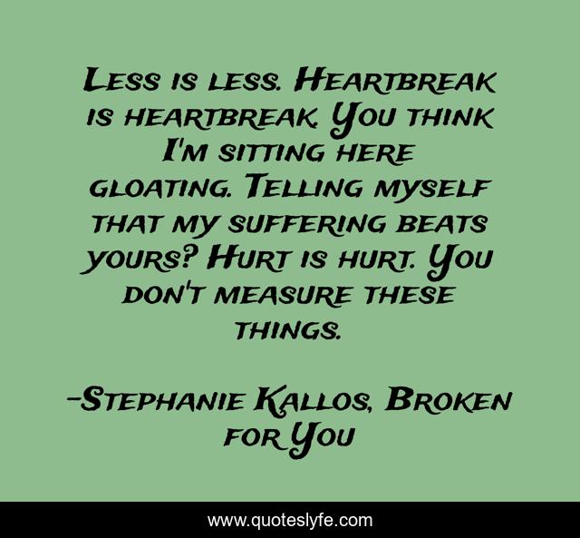 Less is less. Heartbreak is heartbreak. You think I'm sitting here gloating. Telling myself that my suffering beats yours? Hurt is hurt. You don't measure these things.