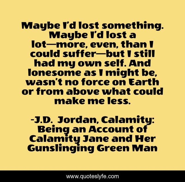 Maybe I’d lost something. Maybe I’d lost a lot—more, even, than I could suffer—but I still had my own self. And lonesome as I might be, wasn’t no force on Earth or from above what could make me less.