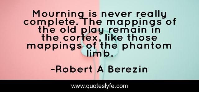 Mourning is never really complete. The mappings of the old play remain in the cortex, like those mappings of the phantom limb.