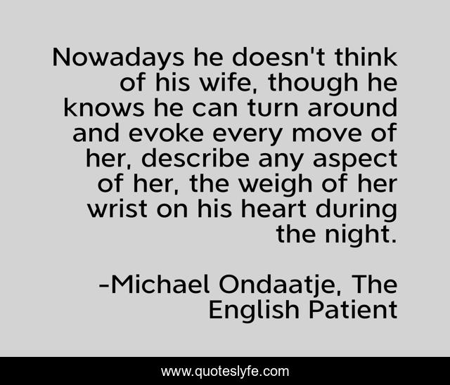 Nowadays he doesn't think of his wife, though he knows he can turn around and evoke every move of her, describe any aspect of her, the weigh of her wrist on his heart during the night.