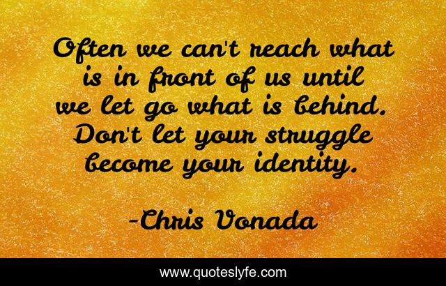 Often we can't reach what is in front of us until we let go what is behind. Don't let your struggle become your identity.