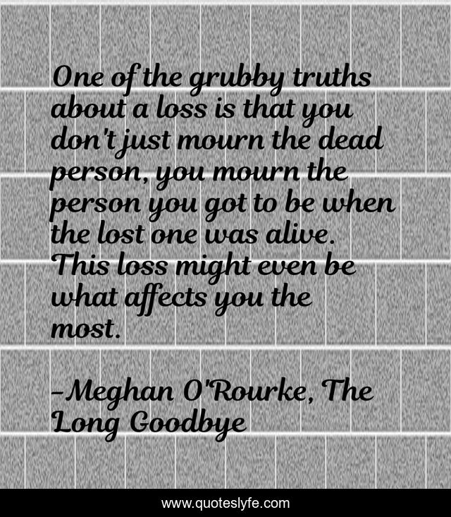 One of the grubby truths about a loss is that you don't just mourn the dead person, you mourn the person you got to be when the lost one was alive. This loss might even be what affects you the most.