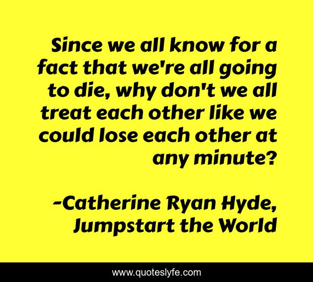 Since we all know for a fact that we're all going to die, why don't we all treat each other like we could lose each other at any minute?