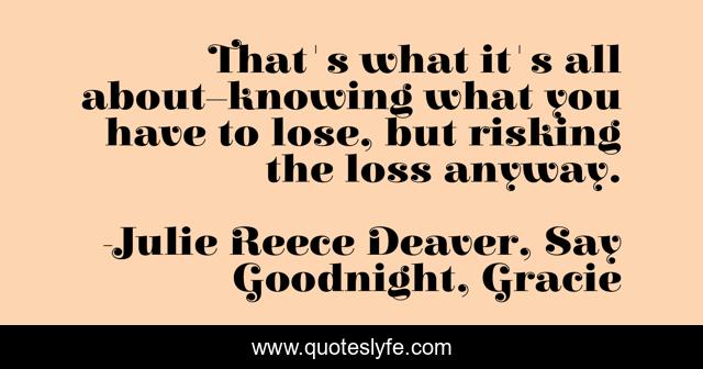 That's what it's all about–knowing what you have to lose, but risking the loss anyway.