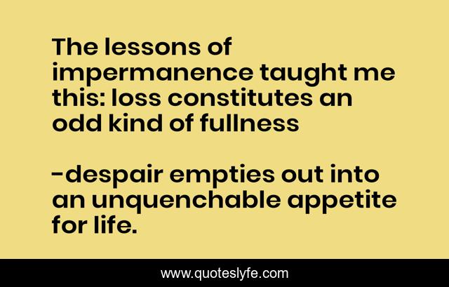 The lessons of impermanence taught me this: loss constitutes an odd kind of fullness