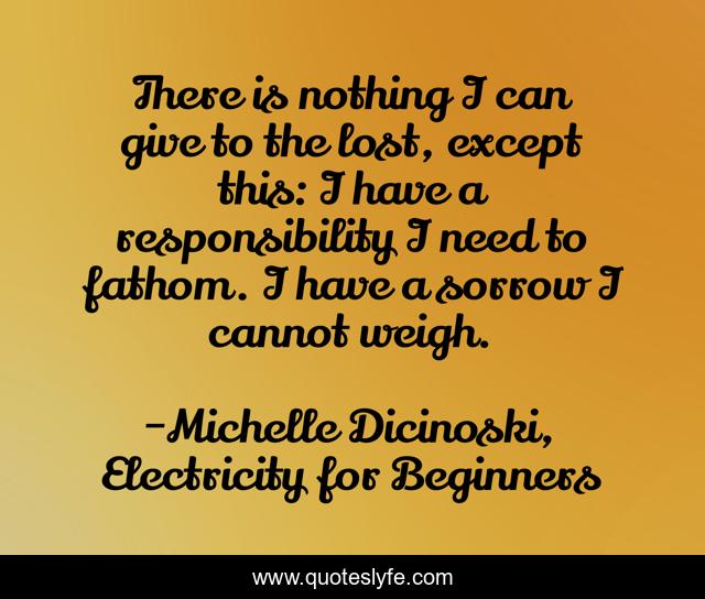 There is nothing I can give to the lost, except this: I have a responsibility I need to fathom. I have a sorrow I cannot weigh.