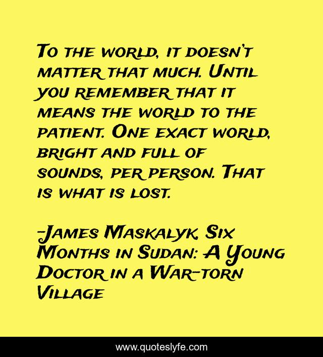 To the world, it doesn’t matter that much. Until you remember that it means the world to the patient. One exact world, bright and full of sounds, per person. That is what is lost.