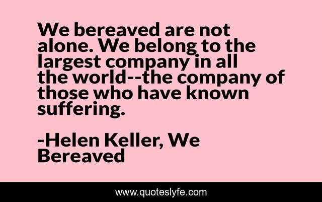 We bereaved are not alone. We belong to the largest company in all the world--the company of those who have known suffering.