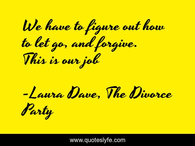 We have to figure out how to let go, and forgive. This is our job