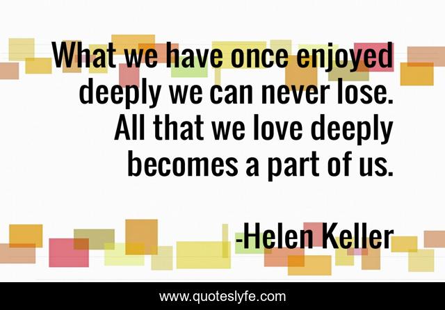 What we have once enjoyed deeply we can never lose. All that we love deeply becomes a part of us.
