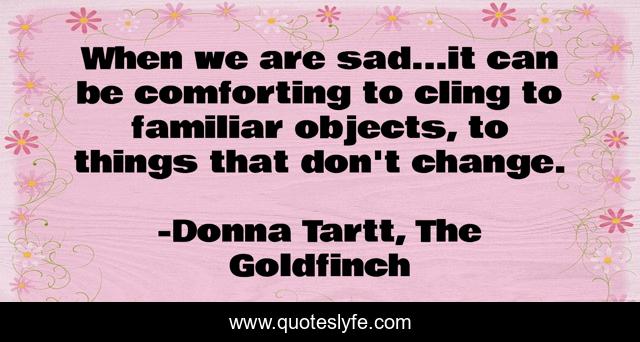 When we are sad...it can be comforting to cling to familiar objects, to things that don't change.