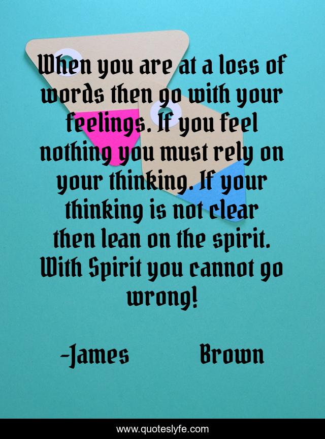 When you are at a loss of words then go with your feelings. If you feel nothing you must rely on your thinking. If your thinking is not clear then lean on the spirit. With Spirit you cannot go wrong!