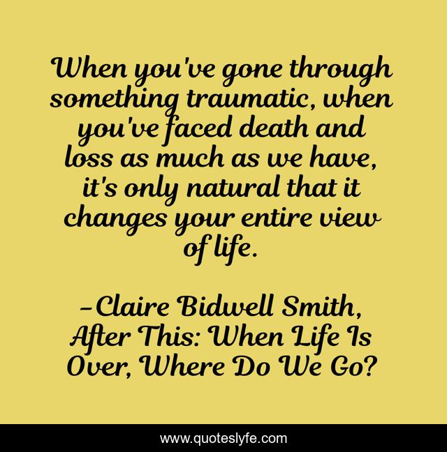 When you've gone through something traumatic, when you've faced death and loss as much as we have, it's only natural that it changes your entire view of life.