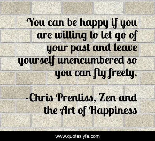 You can be happy if you are willing to let go of your past and leave yourself unencumbered so you can fly freely.
