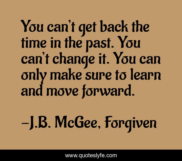 You can’t get back the time in the past. You can’t change it. You can only make sure to learn and move forward.