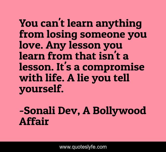 You can't learn anything from losing someone you love. Any lesson you learn from that isn't a lesson. It's a compromise with life. A lie you tell yourself.