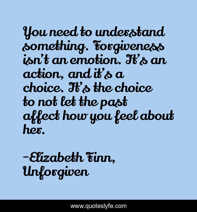 You need to understand something. Forgiveness isn’t an emotion. It’s an action, and it’s a choice. It’s the choice to not let the past affect how you feel about her.