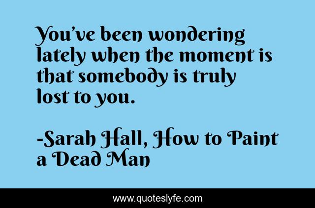 You’ve been wondering lately when the moment is that somebody is truly lost to you.
