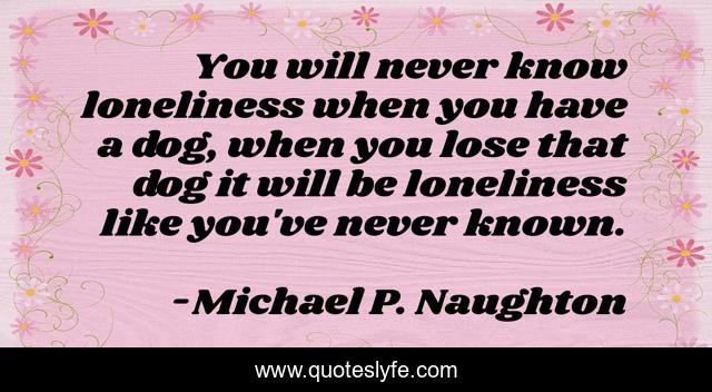 You will never know loneliness when you have a dog, when you lose that dog it will be loneliness like you've never known.
