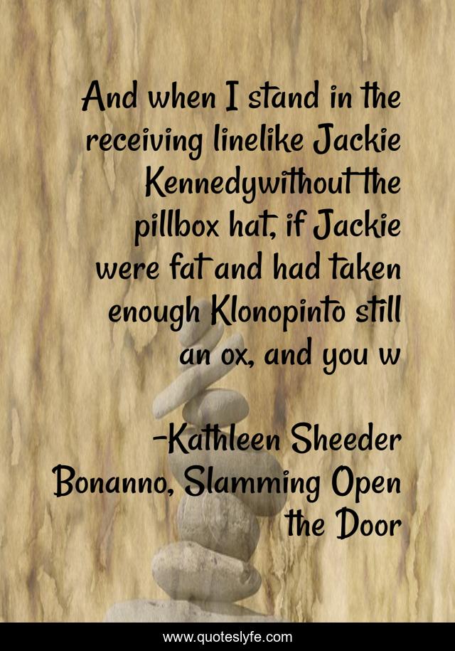 And when I stand in the receiving linelike Jackie Kennedywithout the pillbox hat, if Jackie were fat and had taken enough Klonopinto still an ox, and you w